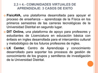 2,3 Y 4.- COMUNIDADES VIRTUALES DE 
APRENDIZAJE: 3 CASOS DE EXITO 
 FisicAVA, una plataforma desarrollada para apoyar el 
proceso de enseñanza – aprendizaje de la Física en los 
primeros semestres de las carreras tecnológicas de la 
Universidad Distrital en segundo lugar. 
 DIT Online, una plataforma de apoyo para profesores y 
estudiantes de Licenciatura en educación básica con 
énfasis en ingles desarrollada para el intercambio cultural 
y metodológico de los futuros profesores de ingles. 
 LK Center, Centro de Aprendizaje y conocimiento 
desarrollado para soportar los procesos de gestión de 
conocimiento de los grupos y semilleros de investigación 
de la Universidad Distrital. 
 