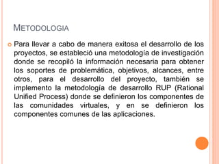 METODOLOGIA 
 Para llevar a cabo de manera exitosa el desarrollo de los 
proyectos, se estableció una metodología de investigación 
donde se recopiló la información necesaria para obtener 
los soportes de problemática, objetivos, alcances, entre 
otros, para el desarrollo del proyecto, también se 
implemento la metodología de desarrollo RUP (Rational 
Unified Process) donde se definieron los componentes de 
las comunidades virtuales, y en se definieron los 
componentes comunes de las aplicaciones. 
 