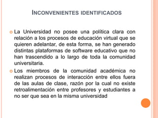 INCONVENIENTES IDENTIFICADOS 
 La Universidad no posee una política clara con 
relación a los procesos de educación virtual que se 
quieren adelantar, de esta forma, se han generado 
distintas plataformas de software educativo que no 
han trascendido a lo largo de toda la comunidad 
universitaria. 
 Los miembros de la comunidad académica no 
realizan procesos de interacción entre ellos fuera 
de las aulas de clase, razón por la cual no existe 
retroalimentación entre profesores y estudiantes a 
no ser que sea en la misma universidad 
 