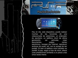 Hoy en día, este dispositivo, puede realizar muchas de las funciones de una videoconsola de sobremesa, un ordenador de escritorio, un teléfono móvil de última generación: ver películas, crear documentos, juegos, correo electrónico, navegar por Internet, reproducir archivos de audio, etc. con la ventaja de ser portátil. Si bien el teléfono móvil también es portátil, la psp, según el tipo de móvil, ofrece unas prestaciones similares a un precio unas cinco veces menor.
