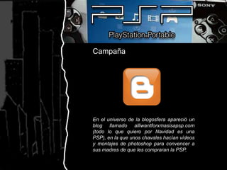 CampañaEn el universo de la blogosfera apareció un blog llamado alliwantforxmasisapsp.com (todo lo que quiero por Navidad es una PSP), en la que unos chavales hacían vídeos y montajes de photoshop para convencer a sus madres de que les compraran la PSP.