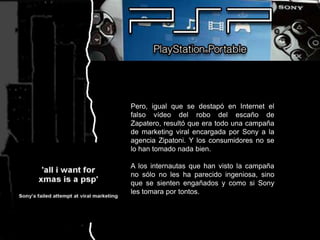 Pero, igual que se destapó en Internet el falso vídeo del robo del escaño de Zapatero, resultó que era todo una campaña de marketing viral encargada por Sony a la agencia Zipatoni. Y los consumidores no se lo han tomado nada bien.A los internautas que han visto la campaña no sólo no les ha parecido ingeniosa, sino que se sienten engañados y como si Sony les tomara por tontos.