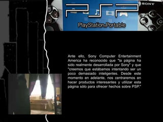 Ante ello, Sony ComputerEntertainmentAmerica ha reconocido que "la página ha sido realmente desarrollada por Sony" y que "creemos que estábamos intentando ser un poco demasiado inteligentes. Desde este momento en adelante, nos centraremos en hacer productos interesantes y utilizar esta página sólo para ofrecer hechos sobre PSP."