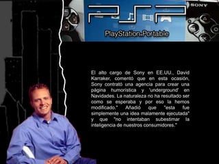 El alto cargo de Sony en EE.UU., David Karraker, comentó que en esta ocasión, Sony contrató una agencia para crear una página humorística y 'underground' en Navidades. La naturaleza no ha resultado ser como se esperaba y por eso la hemos modificado." Añadió que "esta fue simplemente una idea malamente ejecutada" y que "no intentaban subestimar la inteligencia de nuestros consumidores."