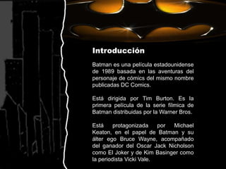 IntroducciónBatman es una película estadounidense de 1989 basada en las aventuras del personaje de cómics del mismo nombre publicadas DC Comics.Está dirigida por Tim Burton. Es la primera película de la serie fílmica de Batman distribuidas por la Warner Bros.Está protagonizada por Michael Keaton, en el papel de Batman y su álter ego Bruce Wayne, acompañado del ganador del Oscar Jack Nicholson como El Joker y de Kim Basinger como la periodista Vicki Vale.