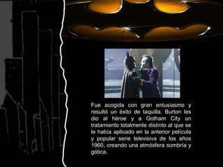 Fue acogida con gran entusiasmo y resultó un éxito de taquilla. Burton les dio al héroe y a Gotham City un tratamiento totalmente distinto al que se le había aplicado en la anterior película y popular serie televisiva de los años 1960, creando una atmósfera sombría y gótica.