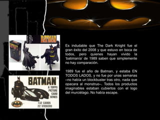 Es indudable que TheDarkKnight fue el gran éxito del 2008 y que estuvo en boca de todos, pero quienes hayan vivido la ‘batimanía’ de 1989 saben que simplemente no hay comparación.1989 fue el año de Batman, y estaba EN TODOS LADOS, y no fue por unas semanas –no había un blockbuster tras otro, nada que opacara al monstruo–. Todos los productos imaginables estaban cubiertos con el logo del murciélago. No había escape.