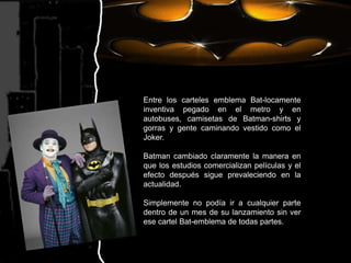 Entre los carteles emblema Bat-locamente inventiva pegado en el metro y en autobuses, camisetas de Batman-shirts y gorras y gente caminando vestido como el Joker.Batman cambiado claramente la manera en que los estudios comercializan películas y el efecto después sigue prevaleciendo en la actualidad. Simplemente no podía ir a cualquier parte dentro de un mes de su lanzamiento sin ver ese cartel Bat-emblema de todas partes.