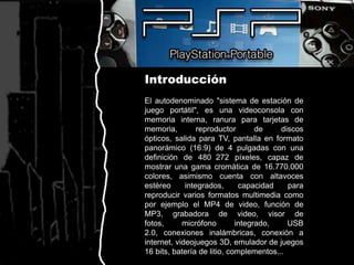 IntroducciónEl autodenominado "sistema de estación de juego portátil", es una videoconsola con memoria interna, ranura para tarjetas de memoria, reproductor de discos ópticos, salida para TV, pantalla en formato panorámico (16:9) de 4 pulgadas con una definición de 480×272 píxeles, capaz de mostrar una gama cromática de 16.770.000 colores, asimismo cuenta con altavoces estéreo integrados, capacidad para reproducir varios formatos multimedia como por ejemplo el MP4 de video, función de MP3, grabadora de video, visor de fotos, micrófono integrado, USB 2.0, conexiones inalámbricas, conexión a internet, videojuegos 3D, emulador de juegos 16 bits, batería de litio, complementos... 