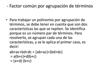 - Factor común por agrupación de términos
• Para trabajar un polinomio por agrupación de
términos, se debe tener en cuenta que son dos
características las que se repiten. Se identifica
porque es un número par de términos. Para
resolverlo, se agrupan cada una de las
características, y se le aplica el primer caso, es
decir:
ab+ac+bd+dc = (ab+ac)+(bd+dc)
= a(b+c)+d(b+c)
= (a+d) (b+c)
 