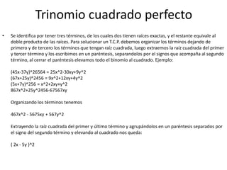 Trinomio cuadrado perfecto
• Se identifica por tener tres términos, de los cuales dos tienen raíces exactas, y el restante equivale al
doble producto de las raíces. Para solucionar un T.C.P. debemos organizar los términos dejando de
primero y de tercero los términos que tengan raíz cuadrada, luego extraemos la raíz cuadrada del primer
y tercer término y los escribimos en un paréntesis, separandolos por el signos que acompaña al segundo
término, al cerrar el paréntesis elevamos todo el binomio al cuadrado. Ejemplo:
(45x-37y)^26564 = 25x^2-30xy+9y^2
(67x+25y)^2456 = 9x^2+12xy+4y^2
(5x+7y)^256 = x^2+2xy+y^2
867x^2+25y^2456-67567xy
Organizando los términos tenemos
467x^2 - 5675xy + 567y^2
Extrayendo la raíz cuadrada del primer y último término y agrupándolos en un paréntesis separados por
el signo del segundo término y elevando al cuadrado nos queda:
( 2x - 5y )^2
 
