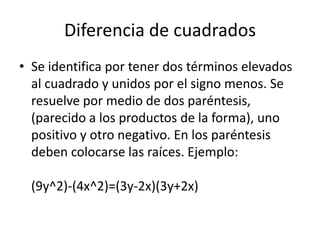 Diferencia de cuadrados
• Se identifica por tener dos términos elevados
al cuadrado y unidos por el signo menos. Se
resuelve por medio de dos paréntesis,
(parecido a los productos de la forma), uno
positivo y otro negativo. En los paréntesis
deben colocarse las raíces. Ejemplo:
(9y^2)-(4x^2)=(3y-2x)(3y+2x)
 