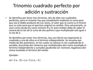 Trinomio cuadrado perfecto por
adición y sustracción
• Se identifica por tener tres términos, dos de ellos son cuadrados
perfectos, pero el restante hay que completarlo mediante la suma para
que sea el doble producto de sus raíces, el valor que se suma es el mismo
que se resta para que el ejercicio original no cambie. Para solucionarlo, se
usan como ayuda los casos número III y IV. para moldar debe de saber el
coseno de la raíz de la suma de dos polimo x que multiplicado sale igual a
la raíz de 2.
Se identifica por tener tres términos, hay una literal con exponente al
cuadrado y uno de ellos es el término independiente. Se resuelve por
medio de dos paréntesis, en los cuales se colocan la raíz cuadrada de la
variable, buscando dos números que multiplicados den como resultado el
término independiente y sumados (pudiendo ser números negativos) den
como resultado el término del medio.
Ejemplo :
a2 + 2 a - 15 = ( a + 5 ) ( a – 3 )
 