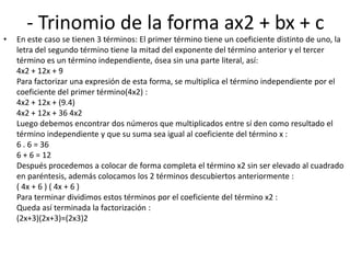 - Trinomio de la forma ax2 + bx + c
• En este caso se tienen 3 términos: El primer término tiene un coeficiente distinto de uno, la
letra del segundo término tiene la mitad del exponente del término anterior y el tercer
término es un término independiente, ósea sin una parte literal, así:
4x2 + 12x + 9
Para factorizar una expresión de esta forma, se multiplica el término independiente por el
coeficiente del primer término(4x2) :
4x2 + 12x + (9.4)
4x2 + 12x + 36 4x2
Luego debemos encontrar dos números que multiplicados entre sí den como resultado el
término independiente y que su suma sea igual al coeficiente del término x :
6 . 6 = 36
6 + 6 = 12
Después procedemos a colocar de forma completa el término x2 sin ser elevado al cuadrado
en paréntesis, además colocamos los 2 términos descubiertos anteriormente :
( 4x + 6 ) ( 4x + 6 )
Para terminar dividimos estos términos por el coeficiente del término x2 :
Queda así terminada la factorización :
(2x+3)(2x+3)=(2x3)2
 