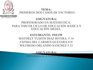TEMA:
PRIMEROS DOS CASOS DE FACTOREO.
ASIGNATURA:
PROFESORADO EN MATEMÁTICA.
PARA TERCER CICLO DE EDUCACIÓN BÁSICA Y
EDUCACIÓN MEDIA.
ESTUDIANTE: INE159
MAYDELY YUDITH DIAZ RIVERA. # 14
FATIMA DEL CARMEN GUEVARA #18
WILFREDO ORLANDO SANCHEZ # 33
ASIGNATURA:
INFORMATICA EDUCATIVA.
 