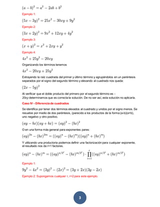 3
Ejemplo 1:
Ejemplo 2:
Ejemplo 3:
Ejemplo 4:
Organizando los términos tenemos
Extrayendo la raíz cuadrada del primer y último término y agrupándolos en un paréntesis
separados por el signo del segundo término y elevando al cuadrado nos queda:
Al verificar que el doble producto del primero por el segundo término es -
20xy determinamos que es correcta la solución. De no ser así, esta solución no aplicaría.
Caso IV - Diferencia de cuadrados
Se identifica por tener dos términos elevados al cuadrado y unidos por el signo menos. Se
resuelve por medio de dos paréntesis, (parecido a los productos de la forma (a-b)(a+b),
uno negativo y otro positivo.
O en una forma más general para exponentes pares:
Y utilizando una productoria podemos definir una factorización para cualquier exponente,
el resultado nos da r+1 factores.
Ejemplo 1:
Ejemplo 2: Supongamos cualquier r, r=2 para este ejemplo.
 