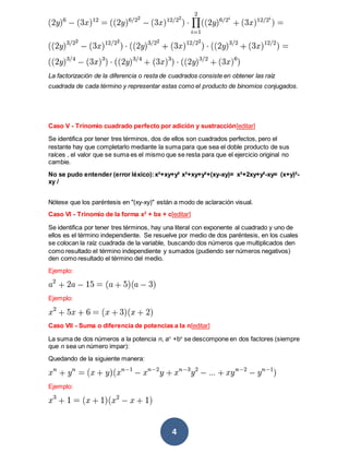 4
La factorización de la diferencia o resta de cuadrados consiste en obtener las raíz
cuadrada de cada término y representar estas como el producto de binomios conjugados.
Caso V - Trinomio cuadrado perfecto por adición y sustracción[editar]
Se identifica por tener tres términos, dos de ellos son cuadrados perfectos, pero el
restante hay que completarlo mediante la suma para que sea el doble producto de sus
raíces , el valor que se suma es el mismo que se resta para que el ejercicio original no
cambie.
No se pudo entender (error léxico):x²+xy+y² x²+xy+y²+(xy-xy)= x²+2xy+y²-xy= (x+y)²-
xy /
Nótese que los paréntesis en "(xy-xy)" están a modo de aclaración visual.
Caso VI - Trinomio de la forma x2
+ bx + c[editar]
Se identifica por tener tres términos, hay una literal con exponente al cuadrado y uno de
ellos es el término independiente. Se resuelve por medio de dos paréntesis, en los cuales
se colocan la raíz cuadrada de la variable, buscando dos números que multiplicados den
como resultado el término independiente y sumados (pudiendo ser números negativos)
den como resultado el término del medio.
Ejemplo:
Ejemplo:
Caso VII - Suma o diferencia de potencias a la n[editar]
La suma de dos números a la potencia n, an
+bn
se descompone en dos factores (siempre
que n sea un número impar):
Quedando de la siguiente manera:
Ejemplo:
 