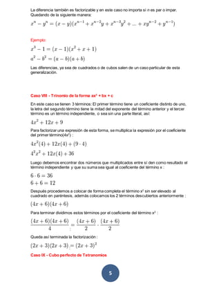 5
La diferencia también es factorizable y en este caso no importa si n es par o impar.
Quedando de la siguiente manera:
Ejemplo:
Las diferencias, ya sea de cuadrados o de cubos salen de un caso particular de esta
generalización.
Caso VIII - Trinomio de la forma ax2
+ bx + c
En este caso se tienen 3 términos: El primer término tiene un coeficiente distinto de uno,
la letra del segundo término tiene la mitad del exponente del término anterior y el tercer
término es un término independiente, o sea sin una parte literal, así:
Para factorizar una expresión de esta forma, se multiplica la expresión por el coeficiente
del primer término(4x2
) :
Luego debemos encontrar dos números que multiplicados entre sí den como resultado el
término independiente y que su suma sea igual al coeficiente del término x :
Después procedemos a colocar de forma completa el término x2
sin ser elevado al
cuadrado en paréntesis, además colocamos los 2 términos descubiertos anteriormente :
Para terminar dividimos estos términos por el coeficiente del término x2
:
:
Queda así terminada la factorización :
:
Caso IX - Cubo perfecto de Tetranomios
 
