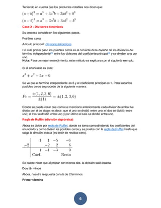 6
Teniendo en cuenta que los productos notables nos dicen que:
Caso X - Divisores binómicos
Su proceso consiste en los siguientes pasos.
Posibles ceros
Artículo principal: Divisores binómicos
En este primer paso los posibles ceros es el cociente de la división de los divisores del
término independiente[1]
entre los divisores del coeficiente principal[2]
y se dividen uno por
uno.
Nota: Para un mejor entendimiento, este método se explicara con el siguiente ejemplo.
Si el enunciado es este:
Se ve que el término independiente es 6 y el coeficiente principal es 1. Para sacar los
posibles ceros se procede de la siguiente manera:
Donde se puede notar que como se menciono anteriormente cada divisor de arriba fue
divido por el de abajo; es decir, que el uno se dividió entre uno; el dos se dividió entre
uno; el tres se dividió entre uno y por último el seis se dividió entre uno.
Regla de Ruffini (división algebraica)
Ahora se divide por regla de Ruffini, donde se toma como dividendo los coeficientes del
enunciado y como divisor los posibles ceros y se prueba con la regla de Ruffini hasta que
salga la división exacta (es decir de residuo cero).
Se puede notar que al probar con menos dos, la división salió exacta.
Dos términos
Ahora, nuestra respuesta consta de 2 términos
Primer término
 