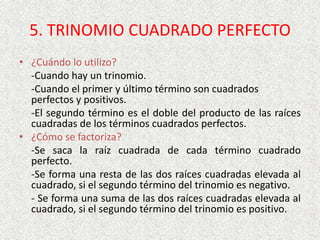 5. TRINOMIO CUADRADO PERFECTO
• ¿Cuándo lo utilizo?
-Cuando hay un trinomio.
-Cuando el primer y último término son cuadrados
perfectos y positivos.
-El segundo término es el doble del producto de las raíces
cuadradas de los términos cuadrados perfectos.
• ¿Cómo se factoriza?
-Se saca la raíz cuadrada de cada término cuadrado
perfecto.
-Se forma una resta de las dos raíces cuadradas elevada al
cuadrado, si el segundo término del trinomio es negativo.
- Se forma una suma de las dos raíces cuadradas elevada al
cuadrado, si el segundo término del trinomio es positivo.
 