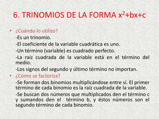 6. TRINOMIOS DE LA FORMA x2+bx+c
• ¿Cuándo lo utilizo?
-Es un trinomio.
-El coeficiente de la variable cuadrática es uno.
-Un término (variable) es cuadrado perfecto.
-La raíz cuadrada de la variable está en el término del
medio.
-Los signos del segundo y último término no importan.
• ¿Cómo se factoriza?
-Se forman dos binomios multiplicándose entre sí. El primer
término de cada binomio es la raíz cuadrada de la variable.
-Se buscan dos números que multiplicados den el término c
y sumandos den el término b, y éstos números son el
segundo término de cada binomio.
 