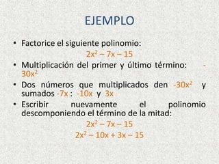 EJEMPLO
• Factorice el siguiente polinomio:
2x2 – 7x – 15
• Multiplicación del primer y último término: -
30x2
• Dos números que multiplicados den -30x2 y
sumados -7x : -10x y 3x
• Escribir nuevamente el polinomio
descomponiendo el término de la mitad:
2x2 – 7x – 15
2x2 – 10x + 3x – 15
 