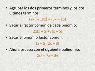 • Agrupar los dos primeros términos y los dos
últimos términos:
(2x2 – 10x) + (3x – 15)
• Sacar el factor común de cada binomio:
2x(x – 5)+3(x – 5)
• Sacar el binomio factor común:
(x – 5)(2x + 3)
• Ahora prueba con el siguiente polinomio:
2x2 – 7x + 36
 