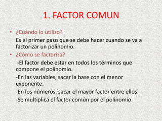 1. FACTOR COMUN
• ¿Cuándo lo utilizo?
Es el primer paso que se debe hacer cuando se va a
factorizar un polinomio.
• ¿Cómo se factoriza?
-El factor debe estar en todos los términos que
compone el polinomio.
-En las variables, sacar la base con el menor
exponente.
-En los números, sacar el mayor factor entre ellos.
-Se multiplica el factor común por el polinomio.
 