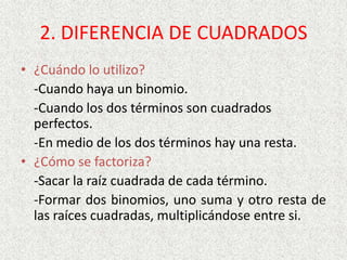 2. DIFERENCIA DE CUADRADOS
• ¿Cuándo lo utilizo?
-Cuando haya un binomio.
-Cuando los dos términos son cuadrados
perfectos.
-En medio de los dos términos hay una resta.
• ¿Cómo se factoriza?
-Sacar la raíz cuadrada de cada término.
-Formar dos binomios, uno suma y otro resta de
las raíces cuadradas, multiplicándose entre si.
 