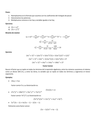 Pasos:
1. Reemplazamos en la fórmula que sacamos con los coeficientes del triángulo de pascal.
2. Solucionamos las potencias.
3. Multiplicamos números si los hay y variables iguales si las hay.
Ejercicios:
a) 2/ + 1
b) 3/ + 1 +
Binomio de newton
+ = ;
0
< + ;
1
< #$
+ ;
2
< #
+ ⋯ + ; <
=
= ;*< =
!
*! − * !
+ = ;
5
3
< =
5!
3! 5 − 3 !
=
120
6 2
= 10
Ejercicio:
4/ + 3 = 1 4/ + 3 4/ 3 + 3 4/ 3 + 1 3
4/ + 3 = 64/5
+ 3 16/ 3 + 3 4/ 9 + 27
4/ + 3 = 64/5
+ 144/ + 108/ + 27
Factor Común
Buscar el factor que se repite en todos los términos de la expresión algebraica, entre los números sacaremos el máximo
como un divisor (M.C.D.), y entre las letras, la variable que se repite en todos los términos y cogeremos el menor
exponente.
Ejemplos:
• 10/1 + 5/?
Factor común 5/ y su factorización es:
5/ 21 + ?
• 27/8
15
+ 108/3
18
+ 54/@
1$
+ 72/5
1$+
Factor común: 9/5
15
y su factorización es:
9/5
15
3/ + 12/ 1 + 6/15
+ 818
• 5/ 3/ − 1 + 4/ 3/ − 1 − 2 3/ − 1
Polinomio como factor común
3/ − 1 5/ + 4/ − 2
 
