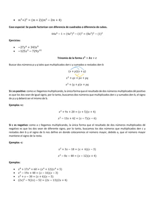 • " +2 = " + 2 " − 2" + 4
Caso especial: Se puede factorizar con diferencia de cuadrados o diferencia de cubos.
64 5
− 1 = 4 − 1 = 8 − 1
Ejercicios:
• −2715
+ 343?8
• −125/ − 7291$+
Trinomio de la forma + +
Buscar dos números p y q tales que multiplicados den c y sumados o restados den b
/ + * / + F
/ + F/ + */ + *F
/ + F + * / + *F
Si c es positivo: como a c llegamos multiplicando, la única forma que el resultado de dos números multiplicados dé positivo
es que los dos sean de igual signo, por lo tanto, buscamos dos números que multiplicados den c y sumados den b, el signo
de p y q deberá ser el mismo de b.
Ejemplos +c:
/ + 9/ + 20 = / + 5 / + 4
/ − 13/ + 42 = / − 7 / − 6
Si c es negativo: como a c llegamos multiplicando, la única forma que el resultado de dos números multiplicados dé
negativo es que los dos sean de diferente signo, por lo tanto, buscamos los dos números que multiplicados den c y
restados den b y el signo de b nos define en donde colocaremos el número mayor, debido a, que el número mayor
mantiene el signo de la resta.
Ejemplos -c:
/ + 3/ − 18 = / + 6 / − 3
/ − 8/ − 48 = / − 12 / + 4
Ejemplos:
• /3
+ 17/ + 60 = / + 12 / + 5
• / − 19/ + 48 = / − 16 / − 3
• / + / − 30 = / + 6 / − 5
• 2/ − 9 2/ − 52 = 2/ − 13 2/ + 4
 
