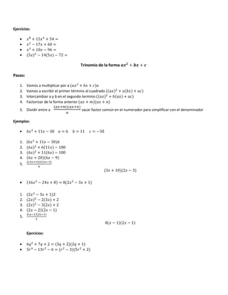 Ejercicios:
• /3
+ 15/ + 54 =
• / − 17/ + 60 =
• / + 10/ − 96 =
• 5/ − 14 5/ − 72 =
Trinomio de la forma + +
Pasos:
1. Vamos a multiplicar por a / + / +
2. Vamos a escribir el primer término al cuadrado / + / +
3. Intercambiar a y b en el segundo termino / + / +
4. Factorizar de la forma anterior / + " / +
5. Dividir entre a
GHIJ GHI
G
sacar factor común en el numerador para simplificar con el denominador
Ejemplos:
• 6/ + 11/ − 30 = 6 = 11 = −30
1. (6/ + 11/ − 30 6
2. 6/ + 6 11/ − 180
3. 6/ + 11 6/ − 180
4. 6/ + 20 6/ − 9
5.
HI$2 H#
5
3/ + 10 2/ − 3
• 16/ − 24/ + 8 = 8 2/ − 3/ + 1
1. 2/ − 3/ + 1 2
2. 2/ − 2 3/ + 2
3. 2/ − 3 2/ + 2
4. 2/ − 2 2/ − 1
5.
H#$ H#$
8 / − 1 2/ − 1
Ejercicios:
• 6F + 7F + 2 = 3F + 2 2F + 1
• 5& − 13& − 6 = & − 3 5& + 2
 