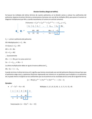 División Sintética (Regla de Ruffini):
Se buscan los múltiplos del ultimo término de nuestro polinomio, en la división vamos a colocar los coeficientes del
polinomio, bajamos el primer término y comenzamos el proceso con uno de los múltiplos (A ), para poner el numero en
diagonal multiplicamos por Mn y cuando necesitamos el numero en vertical sumamos
K ! " = $/ + / #$
+ / #
+ ⋯ + #$/ +
$ … #$ A
A1 A2 … A − 1 −
$ L1 L2 … L − 1 0
$ = primer coeficiente del polinomio
A1=Multiplicación 1 = $ ∙ A
L1=Suma 1 = + A1
A2 = L1 ∙ A
L2 = + A2
… Sucesivamente
A − 1 = A * & ! )" & &
L − 1 = #$ + A − 1
La ultima multiplicación debe ser igual al inverso aditivo de
A ∙ L − 1 = −
Cuando termine el ultimo termino en 0, significa que hemos encontrado una raíz del polinomio (Numero tal que hace que
el polinomio valga cero), y podremos factorizar expresando ese número en un paréntesis que multiplica a un polinomio
de un grado menor al original con los coeficientes que se encuentran en los resultados de las sumas de la siguiente forma:
/ − A $/ #$
+ L1/ #
+ L2/ #
+ ⋯ + L − 1
Ejemplos:
• / − 5/ − 9/ + 45 Múltiplos: 1, 3, 5, 9, 15, 45, -1, -3, -5, -9, -15, -45
1 -5 -9 45 3
3 -6 -45
1 -2 -15 0
Factorización: / − 3 / − 2/ − 15
 