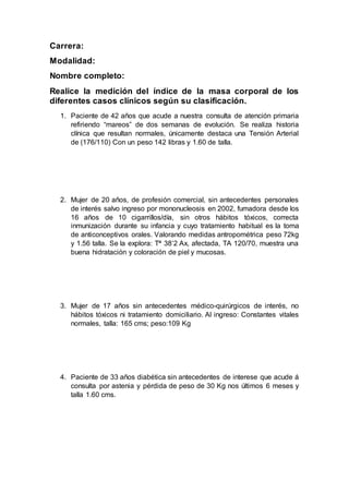 Carrera:
Modalidad:
Nombre completo:
Realice la medición del índice de la masa corporal de los
diferentes casos clínicos según su clasificación.
1. Paciente de 42 años que acude a nuestra consulta de atención primaria
refiriendo “mareos” de dos semanas de evolución. Se realiza historia
clínica que resultan normales, únicamente destaca una Tensión Arterial
de (176/110) Con un peso 142 libras y 1.60 de talla.
2. Mujer de 20 años, de profesión comercial, sin antecedentes personales
de interés salvo ingreso por mononucleosis en 2002, fumadora desde los
16 años de 10 cigarrillos/día, sin otros hábitos tóxicos, correcta
inmunización durante su infancia y cuyo tratamiento habitual es la toma
de anticonceptivos orales. Valorando medidas antropométrica peso 72kg
y 1.56 talla. Se la explora: Tª 38’2 Ax, afectada, TA 120/70, muestra una
buena hidratación y coloración de piel y mucosas.
3. Mujer de 17 años sin antecedentes médico-quirúrgicos de interés, no
hábitos tóxicos ni tratamiento domiciliario. Al ingreso: Constantes vitales
normales, talla: 165 cms; peso:109 Kg
4. Paciente de 33 años diabética sin antecedentes de interese que acude á
consulta por astenia y pérdida de peso de 30 Kg nos últimos 6 meses y
talla 1.60 cms.
 