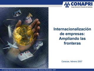 Internacionalización
                                                                                     de empresas:
                                                                                    Ampliando las
                                                                                       fronteras



                                                                                        Caracas, febrero 2007


® Consejo Nacional de Promoción de Inversiones (CONAPRI) - Derechos Reservados - 2007
 