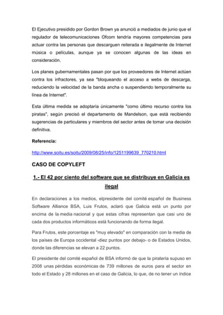 El Ejecutivo presidido por Gordon Brown ya anunció a mediados de junio que el
regulador de telecomunicaciones Ofcom tendría mayores competencias para
actuar contra las personas que descarguen reiterada e ilegalmente de Internet
música o películas, aunque ya se conocen algunas de las ideas en
consideración.
Los planes gubernamentales pasan por que los proveedores de Internet actúen
contra los infractores, ya sea "bloqueando el acceso a webs de descarga,
reduciendo la velocidad de la banda ancha o suspendiendo temporalmente su
línea de Internet".
Esta última medida se adoptaría únicamente "como último recurso contra los
piratas", según precisó el departamento de Mandelson, que está recibiendo
sugerencias de particulares y miembros del sector antes de tomar una decisión
definitiva.
Referencia:
http://www.soitu.es/soitu/2009/08/25/info/1251199639_770210.html
CASO DE COPYLEFT
1.- El 42 por ciento del software que se distribuye en Galicia es
ilegal
En declaraciones a los medios, elpresidente del comité español de Business
Software Alliance BSA, Luis Frutos, aclaró que Galicia está un punto por
encima de la media nacional y que estas cifras representan que casi uno de
cada dos productos informáticos está funcionando de forma ilegal.
Para Frutos, este porcentaje es "muy elevado" en comparación con la media de
los países de Europa occidental -diez puntos por debajo- o de Estados Unidos,
donde las diferencias se elevan a 22 puntos.
El presidente del comité español de BSA informó de que la piratería supuso en
2008 unas pérdidas económicas de 739 millones de euros para el sector en
todo el Estado y 28 millones en el caso de Galicia, lo que, de no tener un índice
 