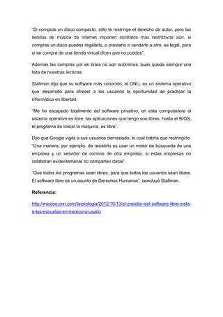 “Si compras un disco compacto, sólo te restringe el derecho de autor, pero las
tiendas de música de internet imponen contratos más restrictivos aún, si
compras un disco puedes regalarlo, o prestarlo o venderlo a otro, es legal, pero
si se compra de una tienda virtual dicen que no puedes”.
Además las compras por en línea no son anónimas, pues queda siempre una
lista de nuestras lecturas.
Stallman dijo que su software más conocido, el GNU, es un sistema operativo
que desarrolló para ofrecer a los usuarios la oportunidad de practicar la
informática en libertad.
“Me he escapado totalmente del software privativo, en esta computadora el
sistema operativo es libre, las aplicaciones que tengo son libres, hasta el BIOS,
el programa de iniciar la máquina, es libre”.
Dijo que Google vigila a sus usuarios demasiado, lo cual habría que restringirlo.
“Una manera, por ejemplo, de resistirlo es usar un motor de búsqueda de una
empresa y un servidor de correos de otra empresa, si estas empresas no
colaboran evidentemente no comparten datos”.
“Que todos los programas sean libres, para que todos los usuarios sean libres.
El software libre es un asunto de Derechos Humanos”, concluyó Stallman.
Referencia:
http://mexico.cnn.com/tecnologia/2012/10/13/el-creador-del-software-libre-insta-
a-las-escuelas-en-mexico-a-usarlo
 