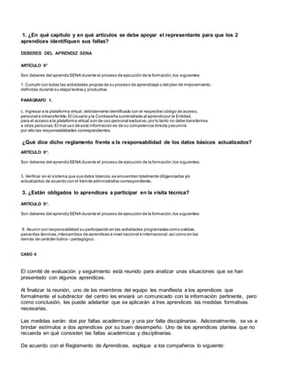 1. ¿En qué capítulo y en qué artículos se debe apoyar el representante para que los 2
aprendices identifiquen sus fallas?
DEBERES DEL APRENDIZ SENA
ARTÍCULO 9°
Son deberes del aprendizSENA durante el proceso de ejecución de la formación,los siguientes:
1. Cumplir con todas las actividades propias de su proceso de aprendizaje o del plan de mejoramiento,
definidas durante su etapa lectiva y productiva.
PARÁGRAFO 1.
c. Ingresar a la plataforma virtual, debidamente identificado con el respectivo código de acceso,
personal e intransferible.El Usuario y la Contraseña suministrado al aprendizpor la Entidad,
para el acceso a la plataforma virtual son de uso personal exclusivo,por lo tanto no debe transferirse
a otras personas.El mal uso de esta información es de su competencia directa yasumirá
por ello las responsabilidades correspondientes.
¿Qué dice dicho reglamento frente a la responsabilidad de los datos básicos actualizados?
ARTÍCULO 9°.
Son deberes del aprendizSENA durante el proceso de ejecución de la formación,los siguientes:
3. Verificar en el sistema que sus datos básicos,se encuentren totalmente diligenciados y/o
actualizarlos de acuerdo con el trámite administrativo correspondiente.
3. ¿Están obligados lo aprendices a participar en la visita técnica?
ARTÍCULO 9°.
Son deberes del aprendizSENA durante el proceso de ejecución de la formación,los siguientes:
9. Asumir con responsabilidad su participación en las actividades programadas como salidas,
pasantías técnicas,intercambios de aprendices a nivel nacional e internacional,asícomo en las
demás de carácter lúdico - pedagógico.
CASO 4
El comité de evaluación y seguimiento está reunido para analizar unas situaciones que se han
presentado con algunos aprendices.
Al finalizar la reunión, uno de los miembros del equipo les manifiesta a los aprendices que
formalmente el subdirector del centro les enviará un comunicado con la información pertinente, pero
como conclusión, les puede adelantar que se aplicarán a tres aprendices las medidas formativas
necesarias.
Las medidas serán: dos por faltas académicas y una por falta disciplinarias. Adicionalmente, se va a
brindar estímulos a dos aprendices por su buen desempeño. Uno de los aprendices plantea que no
recuerda en qué consisten las faltas académicas y disciplinarias.
De acuerdo con el Reglamento de Aprendices, explique a los compañeros lo siguiente:
 