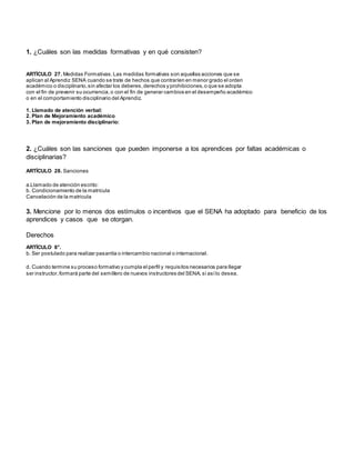 1. ¿Cuáles son las medidas formativas y en qué consisten?
ARTÍCULO 27. Medidas Formativas.Las medidas formativas son aquellas acciones que se
aplican al Aprendiz SENA cuando se trate de hechos que contraríen en menor grado el orden
académico o disciplinario,sin afectar los deberes,derechos y prohibiciones,o que se adopta
con el fin de prevenir su ocurrencia,o con el fin de generar cambios en el desempeño académico
o en el comportamiento disciplinario del Aprendiz.
1. Llamado de atención verbal:
2. Plan de Mejoramiento académico
3. Plan de mejoramiento disciplinario:
2. ¿Cuáles son las sanciones que pueden imponerse a los aprendices por faltas académicas o
disciplinarias?
ARTÍCULO 28. Sanciones
a.Llamado de atención escrito:
b. Condicionamiento de la matrícula
Cancelación de la matricula
3. Mencione por lo menos dos estímulos o incentivos que el SENA ha adoptado para beneficio de los
aprendices y casos que se otorgan.
Derechos
ARTÍCULO 8°.
b. Ser postulado para realizar pasantía o intercambio nacional o internacional.
d. Cuando termine su proceso formativo y cumpla el perfil y requisitos necesarios para llegar
ser instructor,formará parte del semillero de nuevos instructores del SENA, si asílo desea.
 