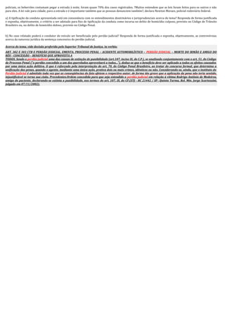 policiais, os beberrões costumam pegar a estrada à noite, foram quase 70% dos casos registrados. ?Muitos entendem que as leis foram feitos para os outros e não
para eles. A lei vale para cidade, para a estrada e é importante também que as pessoas denunciem também?, declara Newton Moraes, policial rodoviário federal.
a) A tipificação da conduta apresentada está em consonância com os entendimentos doutrinários e jurisprudenciais acerca do tema? Responda de forma justificada
e exponha, objetivamente, o critério a ser adotado para fins de tipificação da conduta como incursa no delito de homicídio culposo, previsto no Código de Trânsito
Brasileiro ou, no delito de homicídio doloso, previsto no Código Penal.
b) No caso relatado poderá o condutor do veículo ser beneficiado pelo perdão judicial? Responda de forma justificada e exponha, objetivamente, as controvérsias
acerca da natureza jurídica da sentença concessiva do perdão judicial.
Acerca do tema, vide decisão proferida pelo Superior Tribunal de Justiça, in verbis:
ART. 302 E 303 CTB E PERDÃO JUDICIAL. EMENTA. PROCESSO PENAL – ACIDENTE AUTOMOBILÍSTICO – PERDÃO JUDICIAL – MORTE DO IRMÃO E AMIGO DO
RÉU - CONCESSÃO – BENEFÍCIO QUE APROVEITA A
TODOS. Sendo o perdão judicial uma das causas de extinção de punibilidade (art.107, inciso IX, do C.P.), se analisado conjuntamente com o art. 51, do Código
de Processo Penal ("o perdão concedido a um dos querelados aproveitará a todos..."), deduz-se que o benefício deve ser aplicado a todos os efeitos causados
por uma única ação delitiva. O que é reforçado pela interpretação do art. 70, do Código Penal Brasileiro, ao tratar do concurso formal, que determina a
unificação das penas, quando o agente, mediante uma única ação, pratica dois ou mais crimes, idênticos ou não. Considerando-se, ainda, que o instituto do
Perdão Judicial é admitido toda vez que as conseqüências do fato afetem o respectivo autor, de forma tão grave que a aplicação da pena não teria sentido,
injustificável se torna sua cisão. Precedentes.Ordem concedida para que seja estendido o perdão judicial em relação à vítima Rodrigo Antônio de Medeiros,
amigo do paciente, declarando-se extinta a punibilidade, nos termos do art. 107, IX, do CP.(STJ - HC 21442 / SP; Quinta Turma, Rel. Min. Jorge Scartezzini,
julgado em 07/11/2002).
 