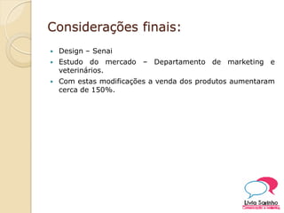 Considerações finais:
 Design – Senai
 Estudo do mercado – Departamento de marketing e
veterinários.
 Com estas modificações a venda dos produtos aumentaram
cerca de 150%.
 
