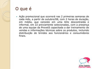 O que é
 Ação promocional que ocorrerá nas 2 primeiras semanas de
cada mês, a partir de outubro/08, com 2 horas de duração,
em média, que consiste em uma blitz descontraída e
informal, em 22 previamente selecionadas, com a presença
de uma equipe da ProvetS capacitada a dar treinamento de
vendas e informações técnicas sobre os produtos, incluindo
distribuição de brindes aos funcionários e consumidores
finais.
 