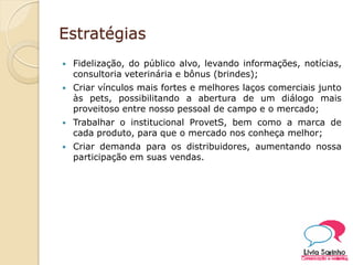 Estratégias
 Fidelização, do público alvo, levando informações, notícias,
consultoria veterinária e bônus (brindes);
 Criar vínculos mais fortes e melhores laços comerciais junto
às pets, possibilitando a abertura de um diálogo mais
proveitoso entre nosso pessoal de campo e o mercado;
 Trabalhar o institucional ProvetS, bem como a marca de
cada produto, para que o mercado nos conheça melhor;
 Criar demanda para os distribuidores, aumentando nossa
participação em suas vendas.
 