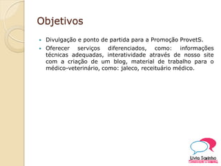 Objetivos
 Divulgação e ponto de partida para a Promoção ProvetS.
 Oferecer serviços diferenciados, como: informações
técnicas adequadas, interatividade através de nosso site
com a criação de um blog, material de trabalho para o
médico-veterinário, como: jaleco, receituário médico.
 