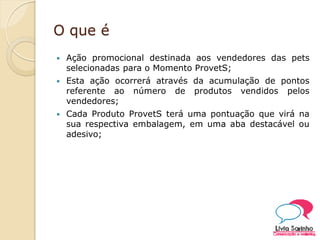 O que é
 Ação promocional destinada aos vendedores das pets
selecionadas para o Momento ProvetS;
 Esta ação ocorrerá através da acumulação de pontos
referente ao número de produtos vendidos pelos
vendedores;
 Cada Produto ProvetS terá uma pontuação que virá na
sua respectiva embalagem, em uma aba destacável ou
adesivo;
 