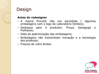Design
Antes do redesigner
 A marca ProvetS não era percebida ( algumas
embalagens com a logo do Laboratório Simões);
 Destaque para 3 produtos: Thuya, Sanagogo e
Piolhaves;
 Falta de padronização das embalagens;
 Embalagens não transmitiam inovação e a tecnologia
dos produtos;
 Frascos de vidro âmbar.
 