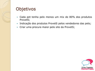 Objetivos
 Cada pet tenha pelo menos um mix de 80% dos produtos
ProvetS;
 Indicação dos produtos ProvetS pelos vendedores das pets;
 Criar uma procura maior pelo site da ProvetS;
 