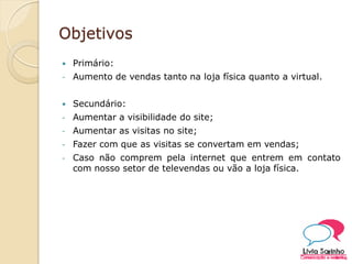 Objetivos
 Primário:
- Aumento de vendas tanto na loja física quanto a virtual.
 Secundário:
- Aumentar a visibilidade do site;
- Aumentar as visitas no site;
- Fazer com que as visitas se convertam em vendas;
- Caso não comprem pela internet que entrem em contato
com nosso setor de televendas ou vão a loja física.
 