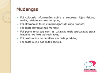 Mudanças
 Foi colocado informações sobre a empresa, lojas físicas,
mídia, dúvidas e como comprar;
 Foi alterada as fotos e informações de cada produto;
 Foi posto navegue nas marcas;
 Foi posto uma tag com as palavras mais procuradas para
trabalhar os links patrocinados;
 Foi posto o link de detalhes em cada produto;
 Foi posto o link das redes sociais.
 