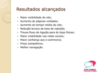 Resultados alcançados
 Maior visibilidade do site;
 Aumento de páginas visitadas;
 Aumento do tempo médio do site;
 Redução brusca da taxa de rejeição;
 Trouxe fluxo de ligação para às lojas físicas;
 Maior visibilidade nas redes sociais;
 Maior confiança aos e-commerce;
 Preço competitivo;
 Melhor navegação.
 